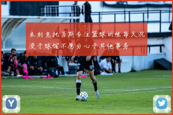 米利克托马斯专注篮球训练每天沉浸于球馆不愿分心于其他事务
