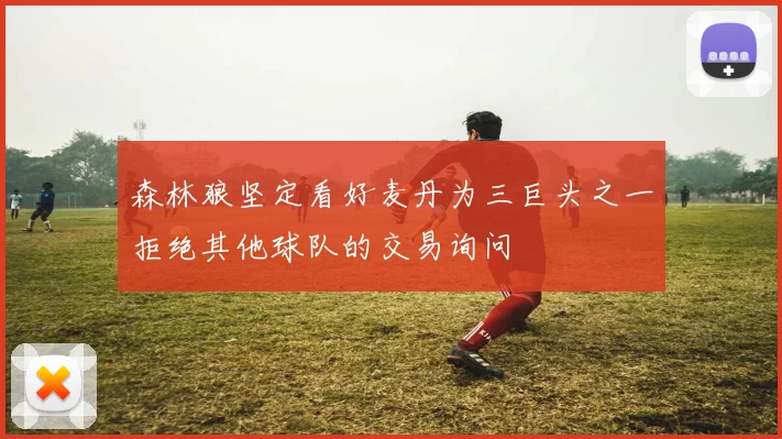森林狼坚定看好麦丹为三巨头之一拒绝其他球队的交易询问
