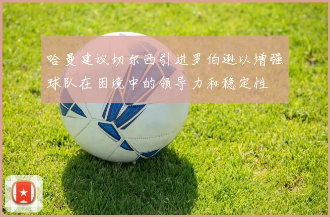 哈曼建议切尔西引进罗伯逊以增强球队在困境中的领导力和稳定性