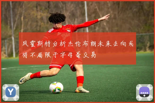 风霍斯特分析杰伦布朗未来去向或将不局限于字母哥交易
