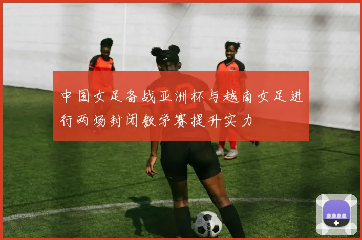 中国女足备战亚洲杯与越南女足进行两场封闭教学赛提升实力