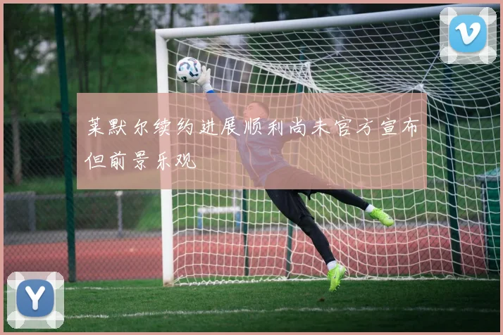 莱默尔续约进展顺利尚未官方宣布但前景乐观