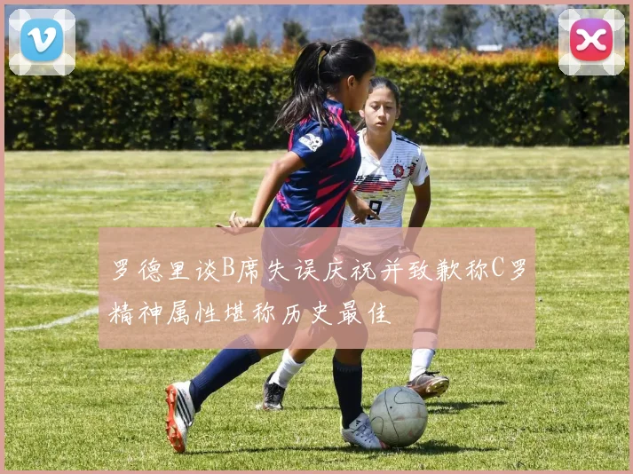 罗德里谈B席失误庆祝并致歉称C罗精神属性堪称历史最佳