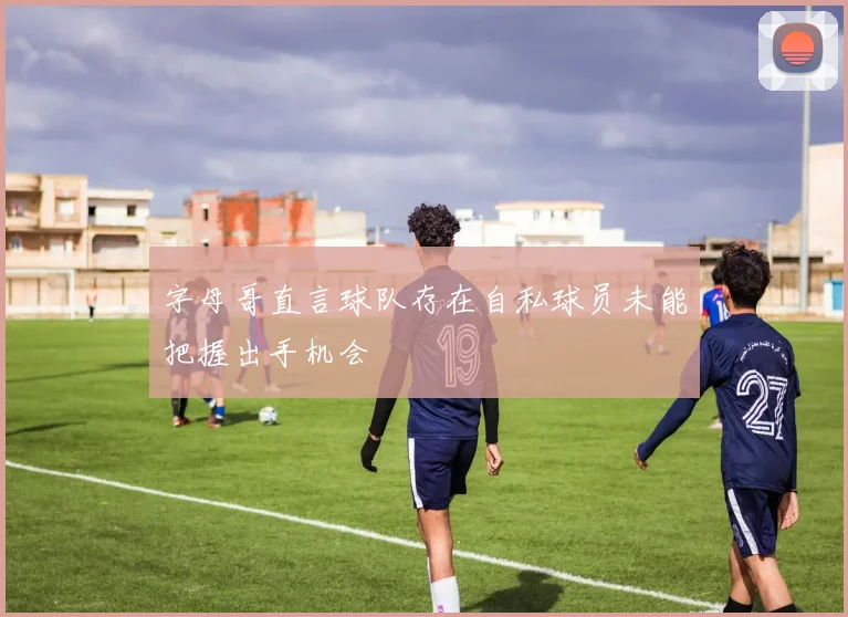 字母哥直言球队存在自私球员未能把握出手机会
