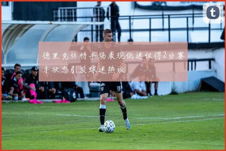 德里克怀特半场表现低迷仅得2分赛季状态引发球迷热议