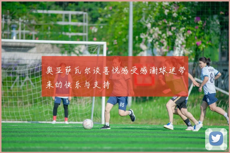 奥亚萨瓦尔谈喜悦感受感谢球迷带来的快乐与支持