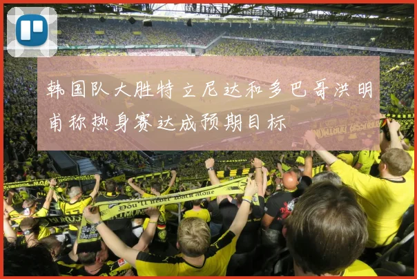 韩国队大胜特立尼达和多巴哥洪明甫称热身赛达成预期目标