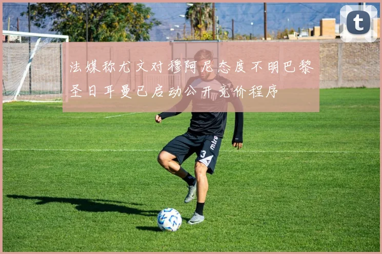 法媒称尤文对穆阿尼态度不明巴黎圣日耳曼已启动公开竞价程序