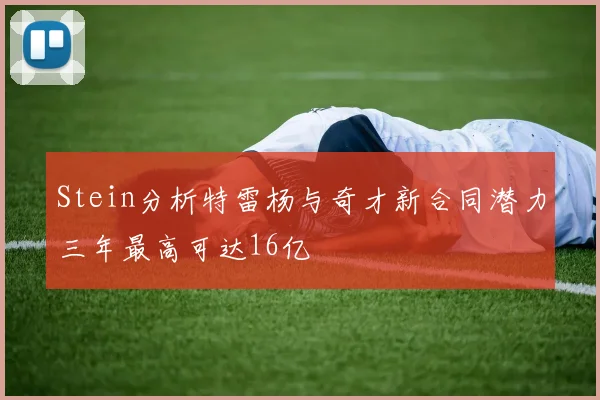 Stein分析特雷杨与奇才新合同潜力三年最高可达16亿