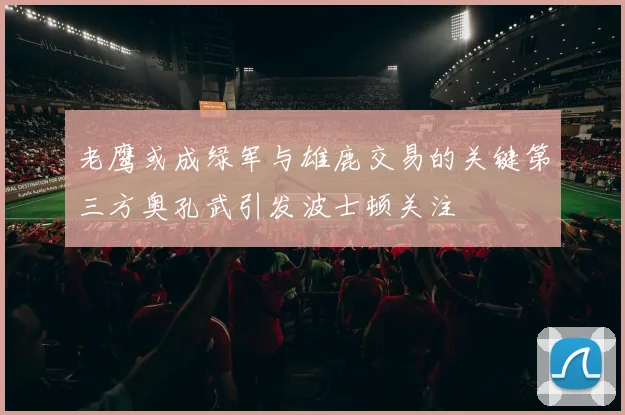 老鹰或成绿军与雄鹿交易的关键第三方奥孔武引发波士顿关注