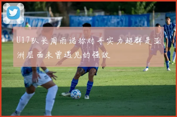 U17队长周雨诺称对手实力超群是亚洲层面未曾遇见的强敌