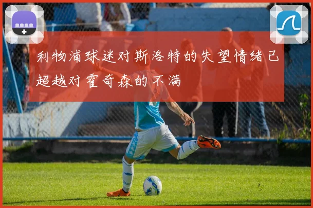 利物浦球迷对斯洛特的失望情绪已超越对霍奇森的不满