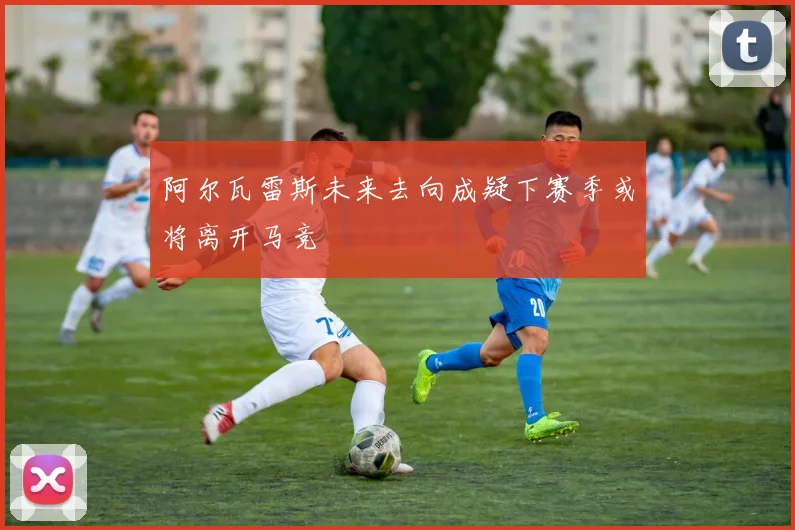 阿尔瓦雷斯未来去向成疑下赛季或将离开马竞