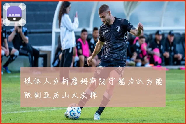 媒体人分析詹姆斯防守能力认为能限制亚历山大发挥