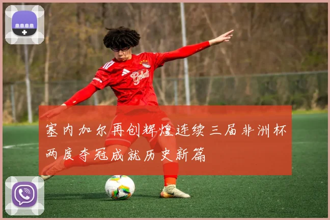 塞内加尔再创辉煌连续三届非洲杯两度夺冠成就历史新篇