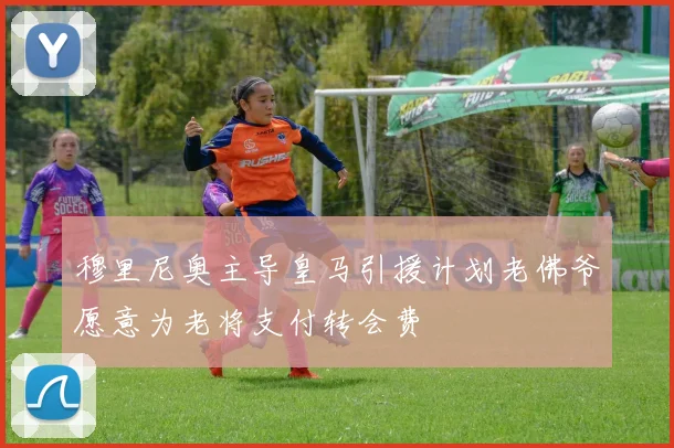 穆里尼奥主导皇马引援计划老佛爷愿意为老将支付转会费