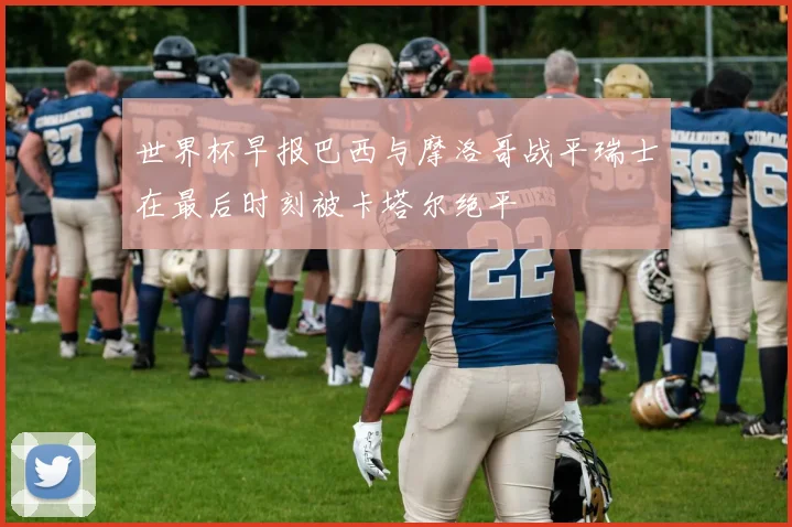 世界杯早报巴西与摩洛哥战平瑞士在最后时刻被卡塔尔绝平