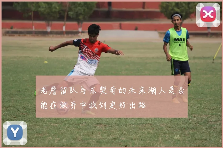老詹留队与东契奇的未来湖人是否能在放弃中找到更好出路