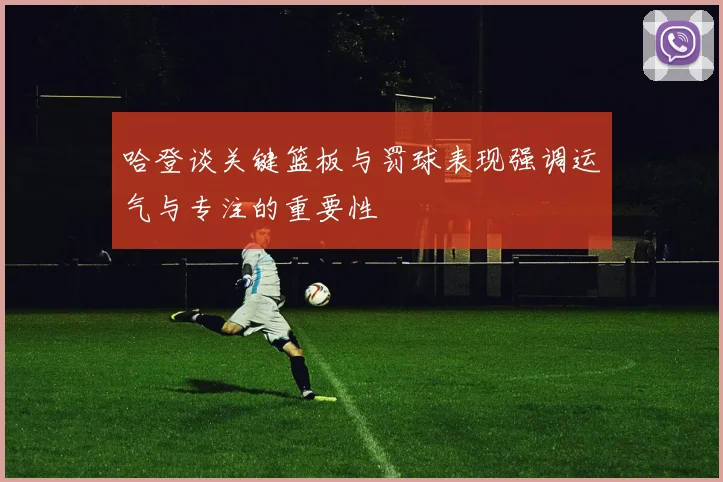 哈登谈关键篮板与罚球表现强调运气与专注的重要性