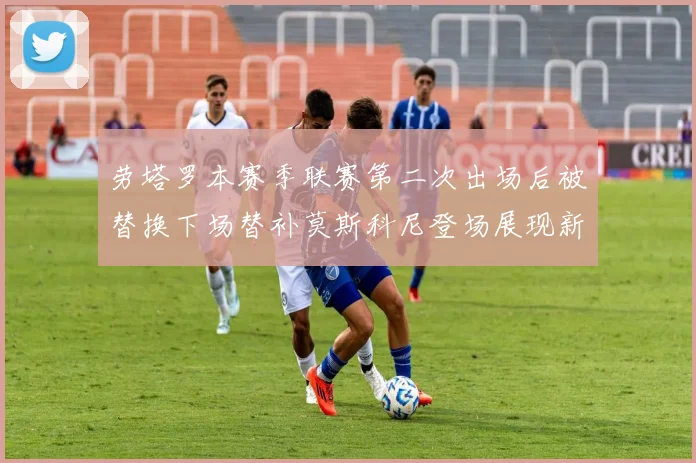 劳塔罗本赛季联赛第二次出场后被替换下场替补莫斯科尼登场展现新机会