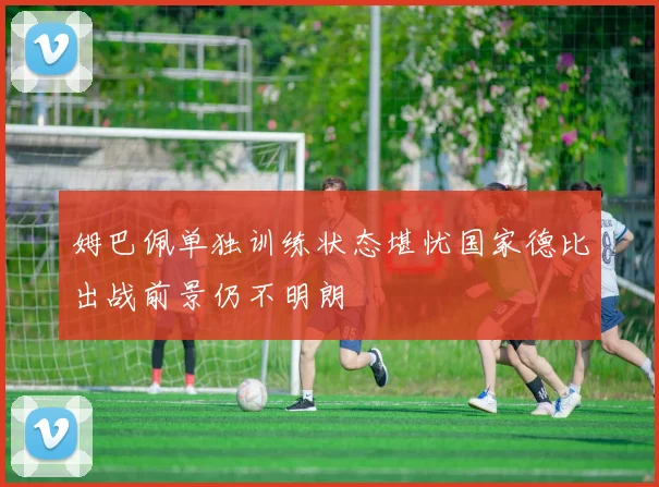 姆巴佩单独训练状态堪忧国家德比出战前景仍不明朗