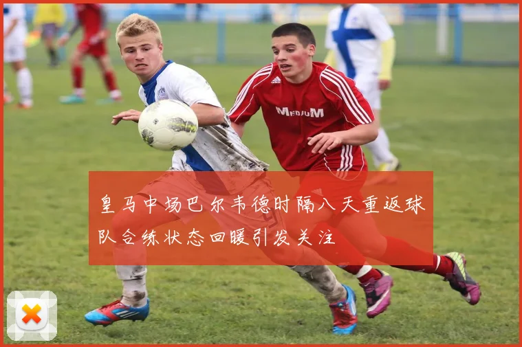 皇马中场巴尔韦德时隔八天重返球队合练状态回暖引发关注