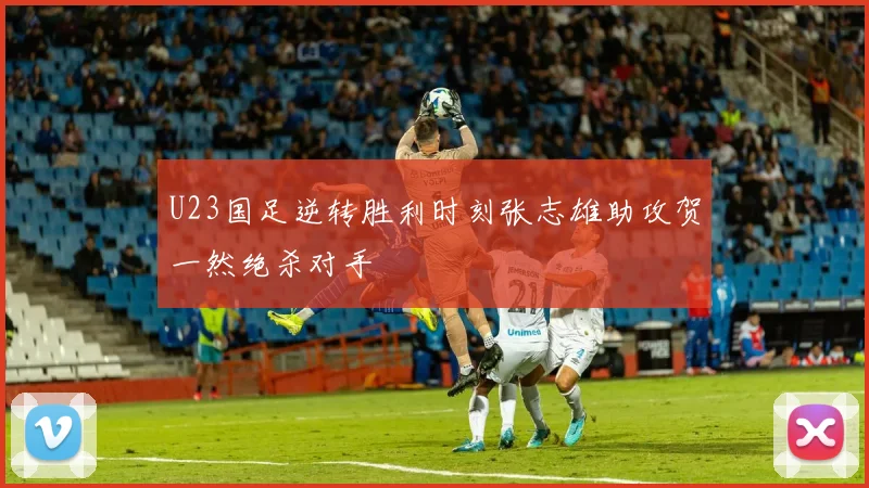 U23国足逆转胜利时刻张志雄助攻贺一然绝杀对手